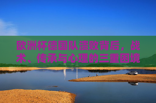 欧洲杯德国队溃败背后,战术、传承与心理的三重困境,欧洲杯德国队溃败,战术、传承与心理的三重困境