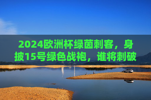 2024欧洲杯绿茵刺客,身披15号绿色战袍,谁将刺破赛场寂静?2024欧洲杯绿茵刺客,15号绿色战袍刺破赛场寂静