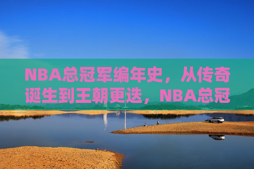 NBA总冠军编年史，从传奇诞生到王朝更迭，NBA总冠军编年史，从传奇诞生到王朝更迭
