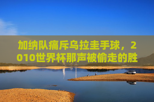 加纳队痛斥乌拉圭手球，2010世界杯那声被偷走的胜利，至今回响足球公平之魂，加纳痛斥乌拉圭手球，2010世界杯被偷走的胜利与足球公平之魂