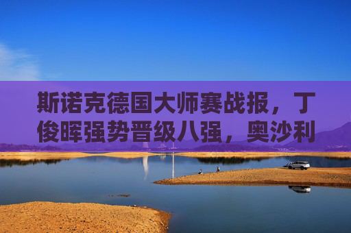 斯诺克德国大师赛战报,丁俊晖强势晋级八强,奥沙利文爆冷止步次轮,丁俊晖晋级德国大师赛八强 奥沙利文爆冷止步次轮