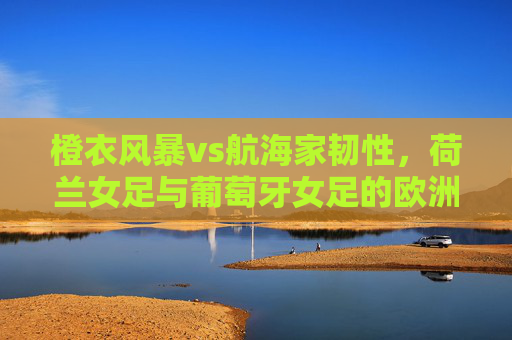 橙衣风暴vs航海家韧性,荷兰女足与葡萄牙女足的欧洲女足双姝记,橙衣风暴VS航海家韧性,欧洲女足双姝对决