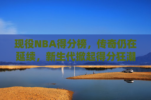 现役NBA得分榜，传奇仍在延续，新生代掀起得分狂潮，现役NBA得分榜，传奇不老，新星狂潮