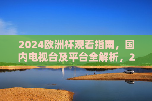 2024欧洲杯观看指南，国内电视台及平台全解析，2024欧洲杯国内观看全指南，电视台及平台解析