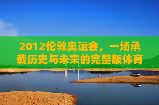 2012伦敦奥运会,一场承载历史与未来的完整版体育盛宴,2012伦敦奥运会,承载历史与未来的体育盛宴