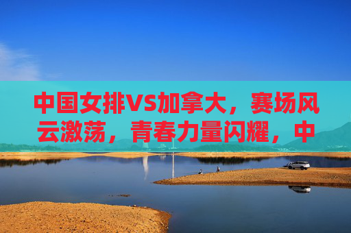 中国女排VS加拿大,赛场风云激荡,青春力量闪耀,中国女排VS加拿大,赛场激荡,青春闪耀