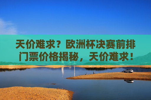 天价难求?欧洲杯决赛前排门票价格揭秘,天价难求!欧洲杯决赛前排门票价格揭秘