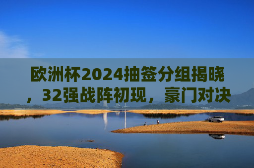 欧洲杯2024抽签分组揭晓，32强战阵初现，豪门对决与黑马悬念并存，欧洲杯2024抽签分组揭晓，32强战阵初现，豪门对决黑马悬念并存