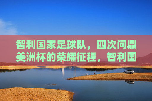 智利国家足球队,四次问鼎美洲杯的荣耀征程,智利国家足球队四次问鼎美洲杯的荣耀征程