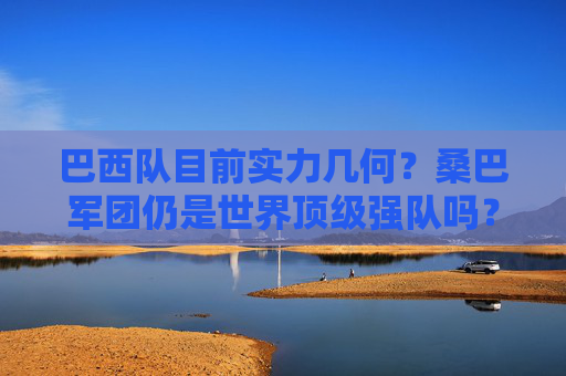 巴西队目前实力几何?桑巴军团仍是世界顶级强队吗?巴西队实力几何?桑巴军团仍是世界顶级强队吗?