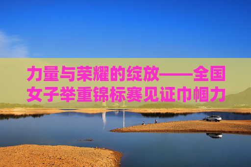 力量与荣耀的绽放——全国女子举重锦标赛见证巾帼力量,全国女子举重锦标赛,力量与荣耀见证巾帼力量