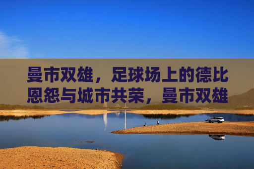 曼市双雄，足球场上的德比恩怨与城市共荣，曼市双雄，德比恩怨与城市共荣