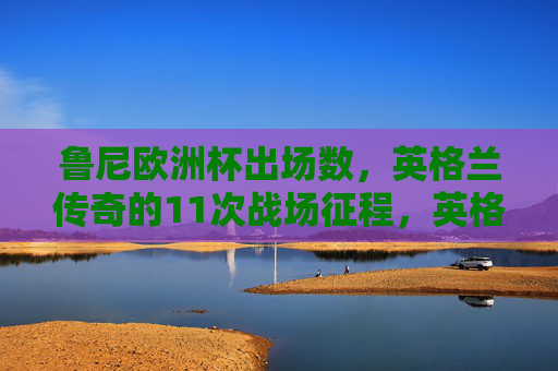 鲁尼欧洲杯出场数,英格兰传奇的11次战场征程,英格兰传奇鲁尼,欧洲杯11次战场征程