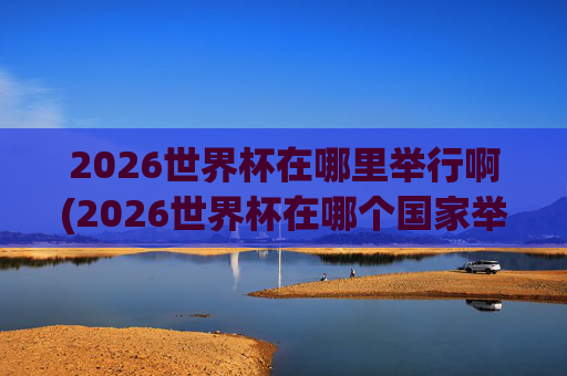 2026世界杯在哪里举行啊(2026世界杯在哪个国家举办,具体日期)