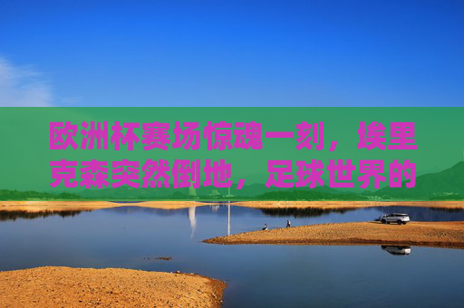 欧洲杯赛场惊魂一刻,埃里克森突然倒地,足球世界的生命课堂,欧洲杯惊魂一刻,埃里克森倒地,足球世界的生命课堂