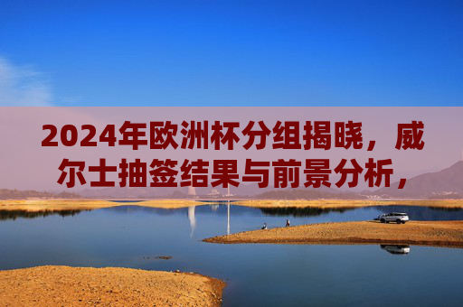 2024年欧洲杯分组揭晓，威尔士抽签结果与前景分析，2024欧洲杯分组揭晓，威尔士抽签结果与前景分析