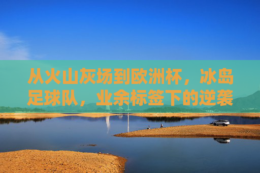从火山灰场到欧洲杯,冰岛足球队,业余标签下的逆袭密码,从火山灰场到欧洲杯,冰岛业余球队的逆袭密码