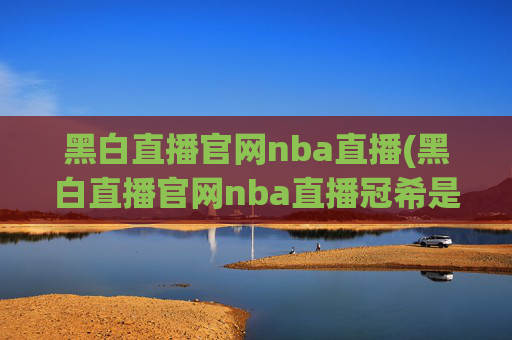 黑白直播官网nba直播(黑白直播官网nba直播冠希是谁)