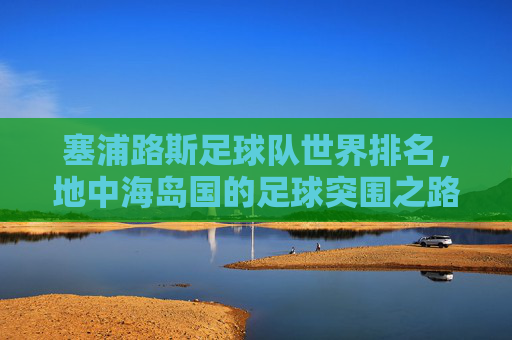 塞浦路斯足球队世界排名，地中海岛国的足球突围之路，地中海岛国塞浦路斯的足球突围之路