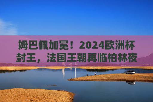 姆巴佩加冕!2024欧洲杯封王,法国王朝再临柏林夜空,姆巴佩加冕!2024欧洲杯封王,法国王朝再临柏林夜空