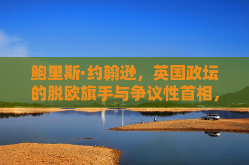 鲍里斯·约翰逊,英国政坛的脱欧旗手与争议性首相,鲍里斯·约翰逊,脱欧旗手与争议性首相