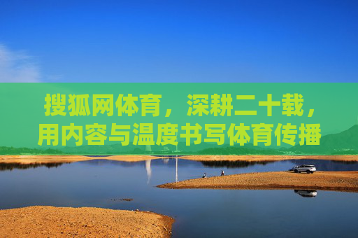 搜狐网体育，深耕二十载，用内容与温度书写体育传播新篇章，搜狐网体育深耕二十载 以内容与温度铸就体育传播新篇