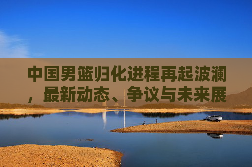 中国男篮归化进程再起波澜，最新动态、争议与未来展望，中国男篮归化进程再起波澜，最新动态、争议与未来展望