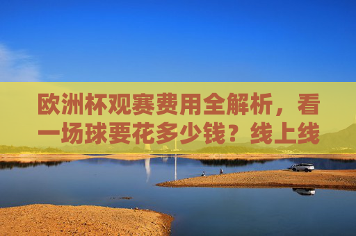 欧洲杯观赛费用全解析,看一场球要花多少钱?线上线下花费大公开,欧洲杯观赛费用全解析,线上线下花费大公开