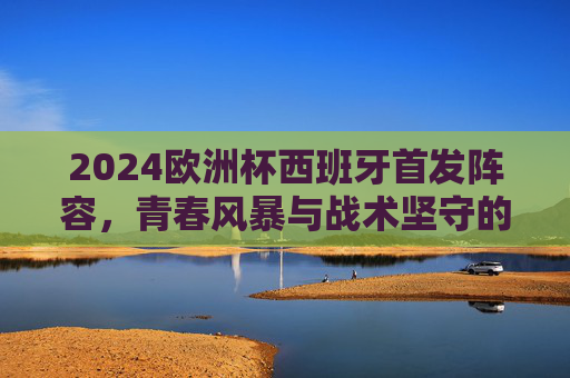 2024欧洲杯西班牙首发阵容，青春风暴与战术坚守的交响，2024欧洲杯西班牙首发，青春风暴与战术坚守的交响
