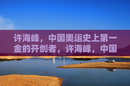 许海峰,中国奥运史上第一金的开创者,许海峰,中国奥运首金开创者