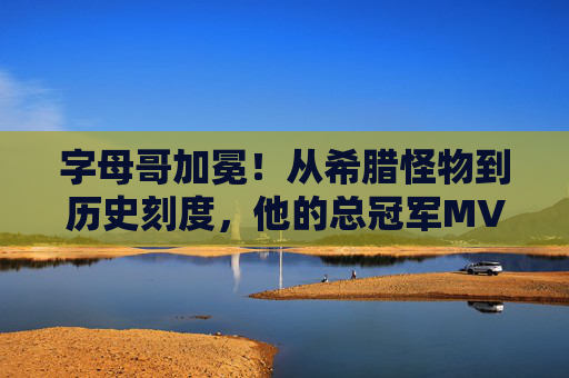 字母哥加冕！从希腊怪物到历史刻度，他的总冠军MVP之路，字母哥加冕，从希腊怪物到历史刻度的总冠军MVP之路