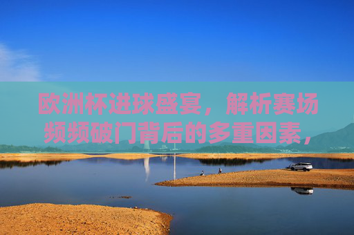 欧洲杯进球盛宴，解析赛场频频破门背后的多重因素，欧洲杯进球盛宴，频频破门的多重因素