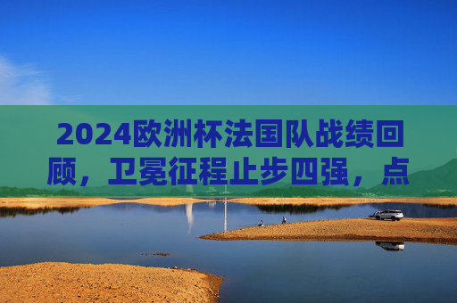 2024欧洲杯法国队战绩回顾,卫冕征程止步四强,点球大战留下遗憾
