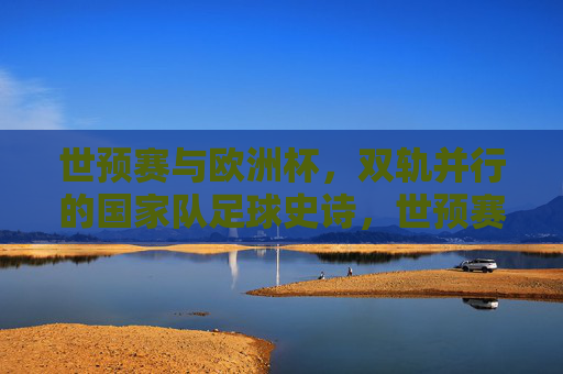 世预赛与欧洲杯，双轨并行的国家队足球史诗，世预赛与欧洲杯，双轨并行的国家队足球史诗