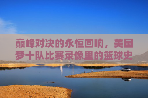 巅峰对决的永恒回响,美国梦十队比赛录像里的篮球史诗