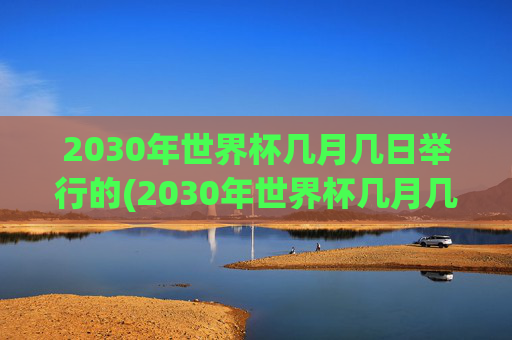 2030年世界杯几月几日举行的(2030年世界杯几月几日举行的呢)