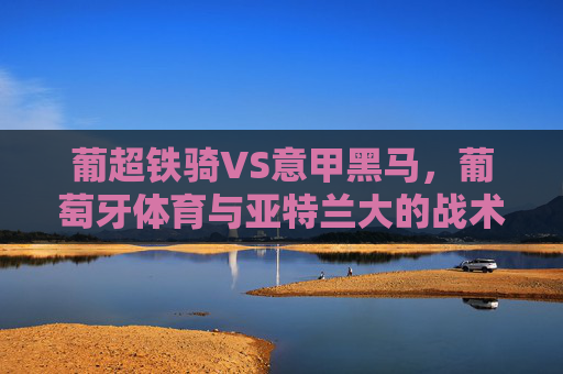 葡超铁骑VS意甲黑马,葡萄牙体育与亚特兰大的战术博弈与欧战野心,葡超铁骑战意甲黑马,战术博弈与欧战野心