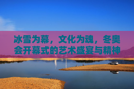 冰雪为幕,文化为魂,冬奥会开幕式的艺术盛宴与精神共鸣,冰雪为幕,文化铸魂,冬奥开幕的艺术盛宴与精神共鸣