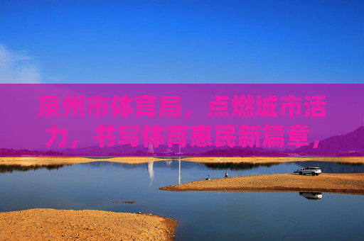 泉州市体育局,点燃城市活力,书写体育惠民新篇章,泉州市体育局,点燃活力 书写惠民体育新篇章