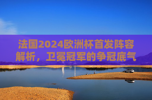 法国2024欧洲杯首发阵容解析,卫冕冠军的争冠底气与隐忧,法国2024欧洲杯首发解析,卫冕冠军的底气与隐忧