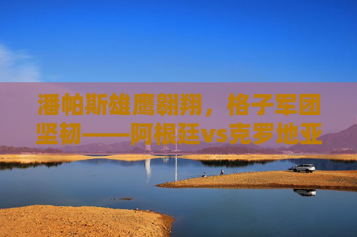 潘帕斯雄鹰翱翔，格子军团坚韧——阿根廷vs克罗地亚世界杯经典集锦，潘帕斯雄鹰与格子军团的世界杯经典集锦