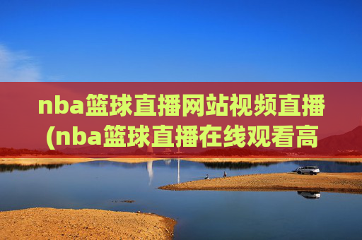 nba篮球直播网站视频直播(nba篮球直播在线观看高清直播视频)