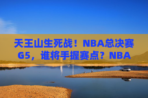 天王山生死战!NBA总决赛G5,谁将手握赛点?NBA总决赛G5天王山生死战,谁将手握赛点?