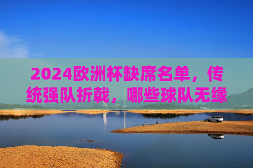 2024欧洲杯缺席名单，传统强队折戟，哪些球队无缘德国之夏？2024欧洲杯，传统强队折戟，哪些球队无缘德国之夏？