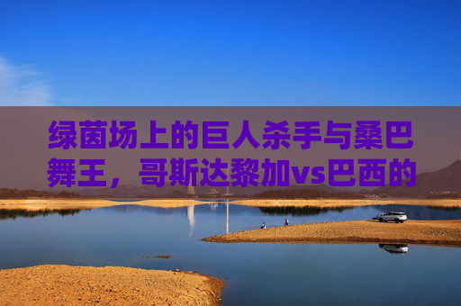 绿茵场上的巨人杀手与桑巴舞王,哥斯达黎加vs巴西的经典对决与足球哲学,巨人杀手对决桑巴舞王,哥斯达黎加vs巴西的绿茵哲学之战