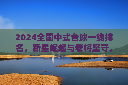 2024全国中式台球一线排名，新星崛起与老将坚守，谁将主宰新赛季？2024全国中式台球一线排名，新星崛起老将坚守，谁主宰新赛季？