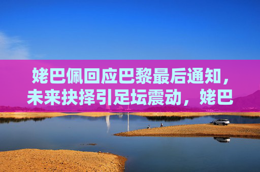 姥巴佩回应巴黎最后通知，未来抉择引足坛震动，姥巴佩回应巴黎最后通知，未来抉择引足坛震动
