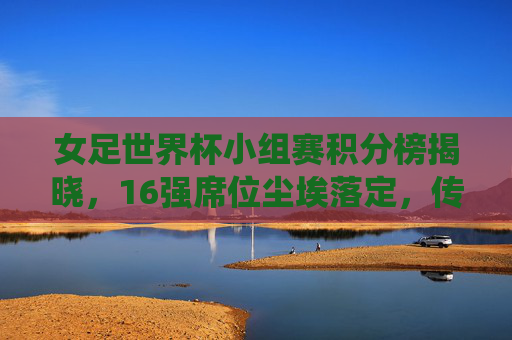 女足世界杯小组赛积分榜揭晓，16强席位尘埃落定，传统强队与黑马共舞巴黎盛宴，女足世界杯16强出炉，传统强队黑马共舞巴黎盛宴