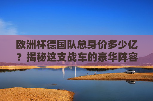 欧洲杯德国队总身价多少亿？揭秘这支战车的豪华阵容，欧洲杯德国队总身价多少亿？揭秘豪华战车阵容