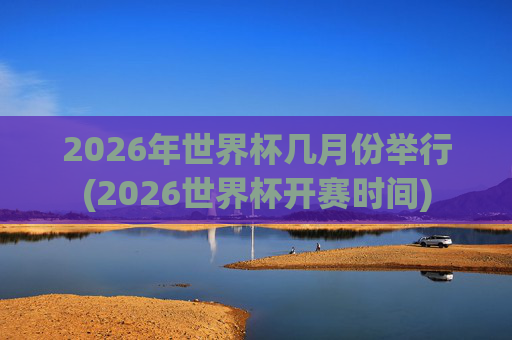 2026年世界杯几月份举行(2026世界杯开赛时间)